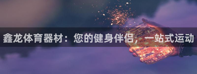尊龙物流怎么样：鑫龙体育器材：您的健身伴侣，一站式运